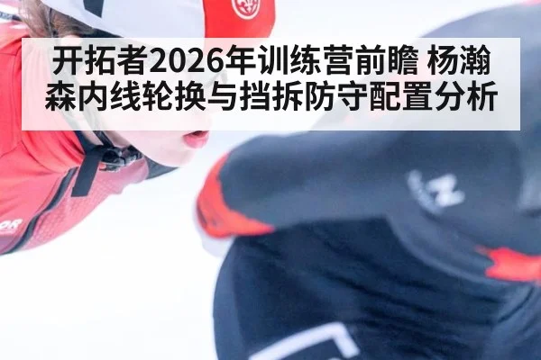 开拓者2026年训练营前瞻 杨瀚森内线轮换与挡拆防守配置分析