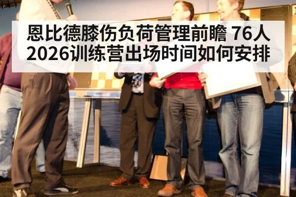 恩比德膝伤负荷管理前瞻 76人2026训练营出场时间如何安排