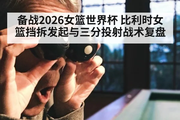 备战2026女篮世界杯 比利时女篮挡拆发起与三分投射战术复盘