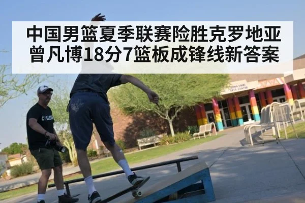 中国男篮夏季联赛险胜克罗地亚 曾凡博18分7篮板成锋线新答案